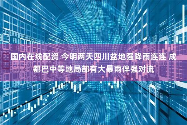 国内在线配资 今明两天四川盆地强降雨连连 成都巴中等地局部有大暴雨伴强对流