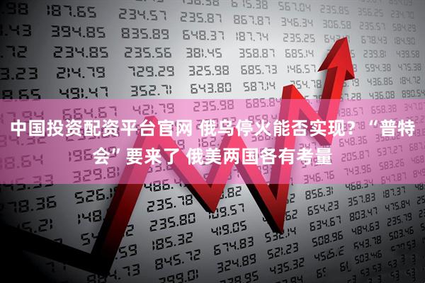 中国投资配资平台官网 俄乌停火能否实现？“普特会”要来了 俄美两国各有考量