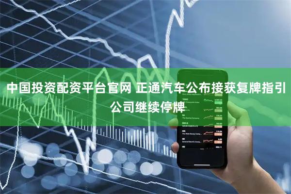 中国投资配资平台官网 正通汽车公布接获复牌指引 公司继续停牌
