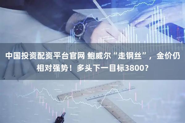 中国投资配资平台官网 鲍威尔“走钢丝”，金价仍相对强势！多头下一目标3800？