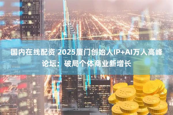 国内在线配资 2025厦门创始人IP+AI万人高峰论坛：破局个体商业新增长