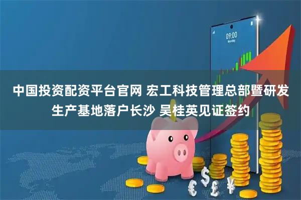 中国投资配资平台官网 宏工科技管理总部暨研发生产基地落户长沙 吴桂英见证签约