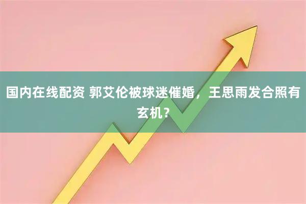 国内在线配资 郭艾伦被球迷催婚，王思雨发合照有玄机？