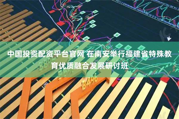中国投资配资平台官网 在南安举行福建省特殊教育优质融合发展研讨班