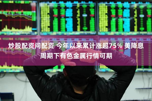 炒股配资问配资 今年以来累计涨超75% 美降息周期下有色金属行情可期