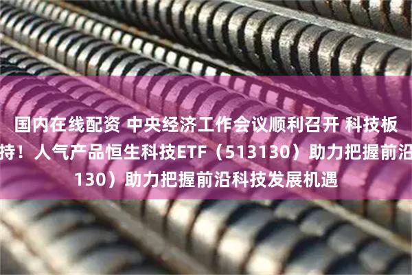国内在线配资 中央经济工作会议顺利召开 科技板块再获政策支持！人气产品恒生科技ETF（513130）助力把握前沿科技发展机遇