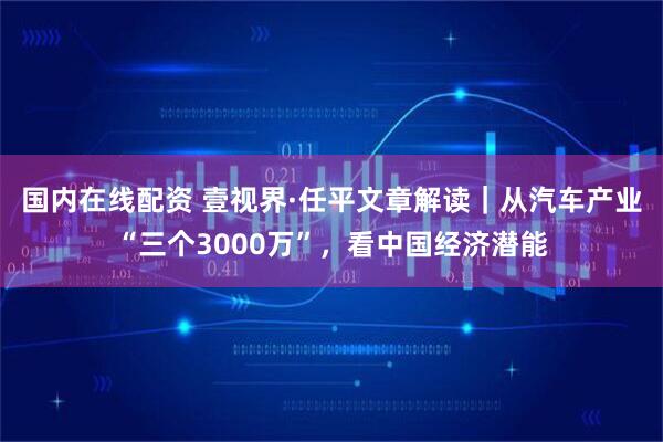 国内在线配资 壹视界·任平文章解读｜从汽车产业“三个3000万”，看中国经济潜能