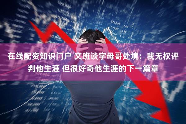 在线配资知识门户 文班谈字母哥处境：我无权评判他生涯 但很好奇他生涯的下一篇章